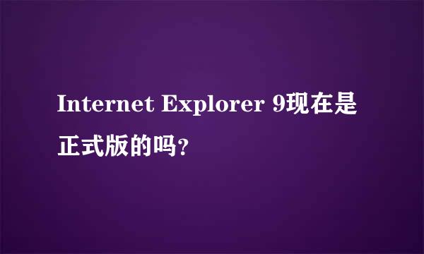 Internet Explorer 9现在是正式版的吗？