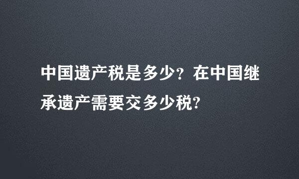 中国遗产税是多少？在中国继承遗产需要交多少税?