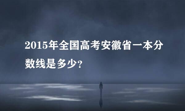 2015年全国高考安徽省一本分数线是多少？