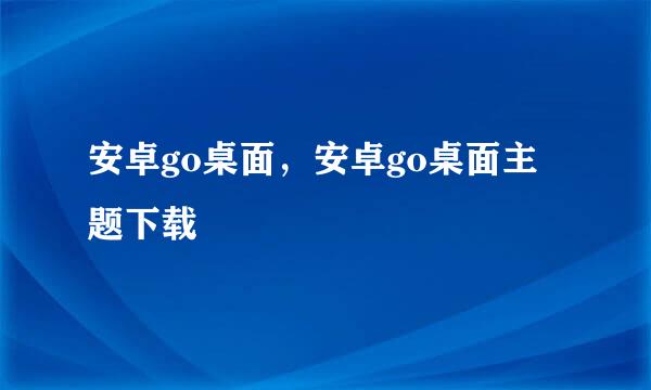 安卓go桌面，安卓go桌面主题下载