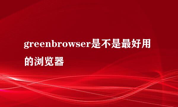 greenbrowser是不是最好用的浏览器