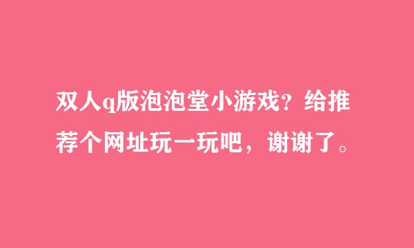 双人q版泡泡堂小游戏？给推荐个网址玩一玩吧，谢谢了。