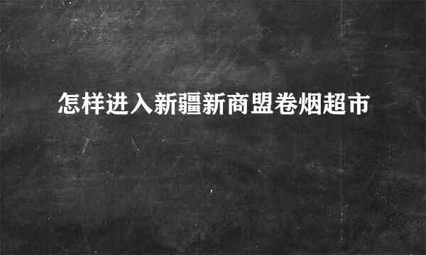 怎样进入新疆新商盟卷烟超市