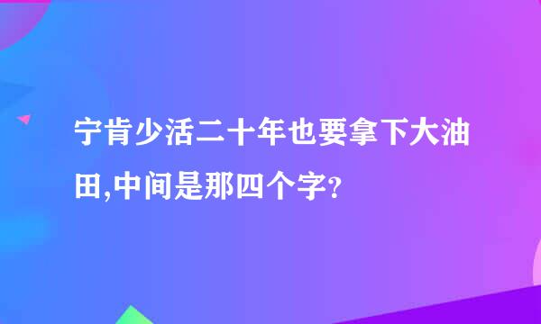 宁肯少活二十年也要拿下大油田,中间是那四个字？