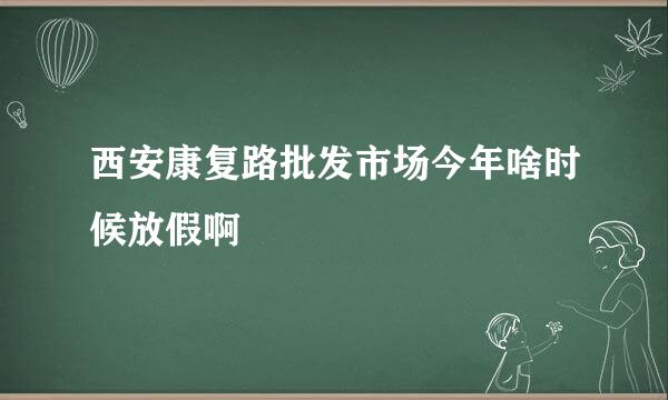 西安康复路批发市场今年啥时候放假啊