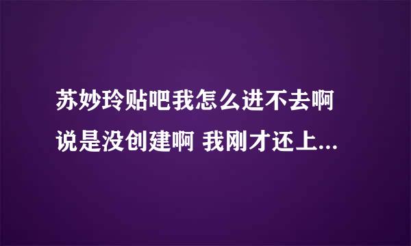 苏妙玲贴吧我怎么进不去啊 说是没创建啊 我刚才还上去了 怎么回事啊 求解释 着急啊