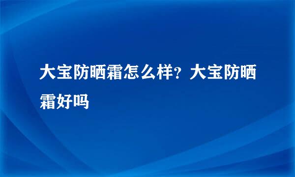 大宝防晒霜怎么样？大宝防晒霜好吗