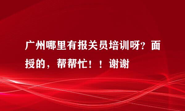 广州哪里有报关员培训呀？面授的，帮帮忙！！谢谢