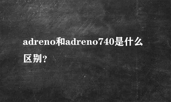 adreno和adreno740是什么区别？