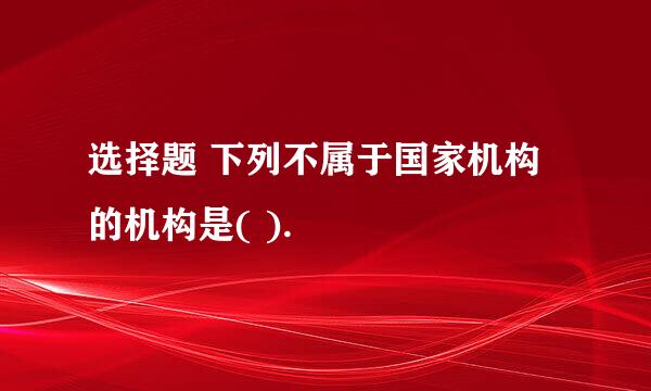 选择题 下列不属于国家机构的机构是( ).