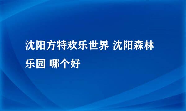 沈阳方特欢乐世界 沈阳森林乐园 哪个好