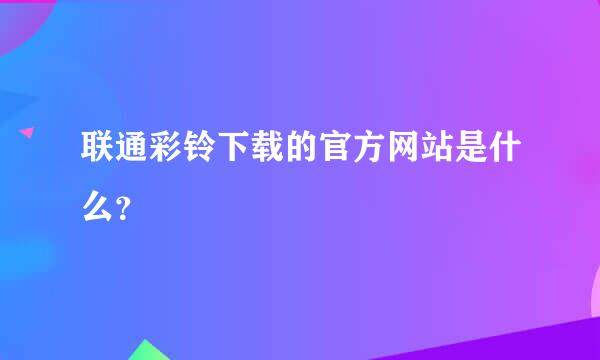 联通彩铃下载的官方网站是什么？