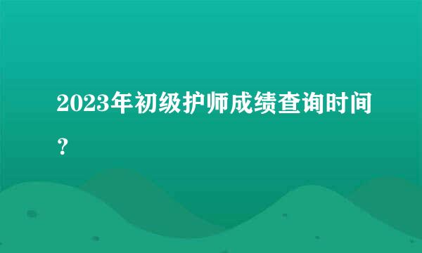 2023年初级护师成绩查询时间？