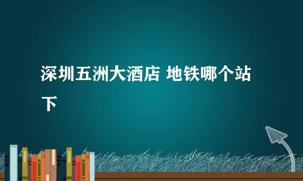 深圳五洲大酒店 地铁哪个站下