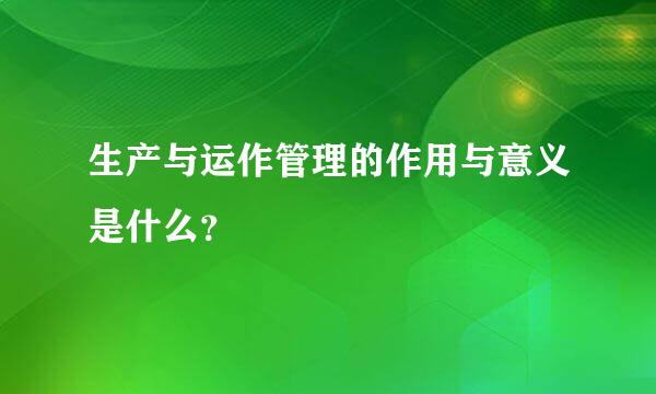 生产与运作管理的作用与意义是什么？