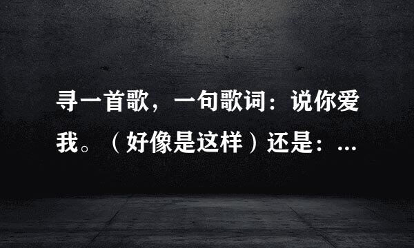 寻一首歌，一句歌词：说你爱我。（好像是这样）还是：你说你爱我 或者说爱我（这个可能性大） 记不太清了