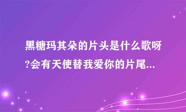 黑糖玛其朵的片头是什么歌呀?会有天使替我爱你的片尾是什么歌呀