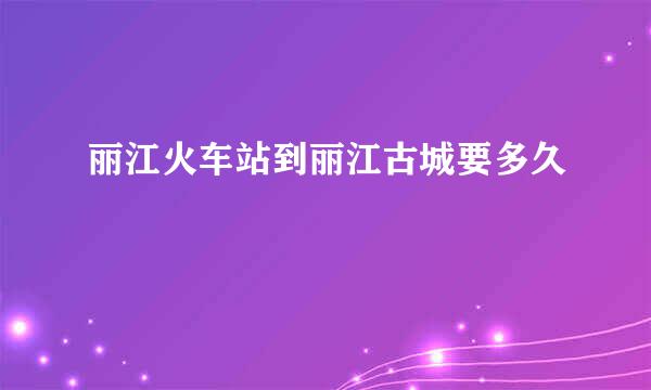 丽江火车站到丽江古城要多久