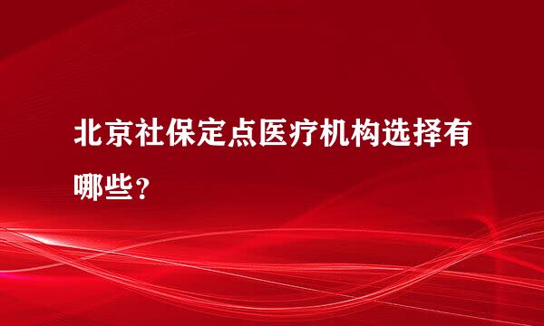 北京社保定点医疗机构选择有哪些？