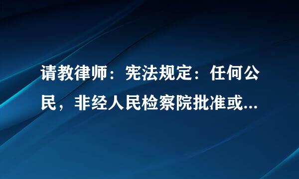 请教律师：宪法规定：任何公民，非经人民检察院批准或者人民法院决定并由公安机关执行，不受逮捕……。...