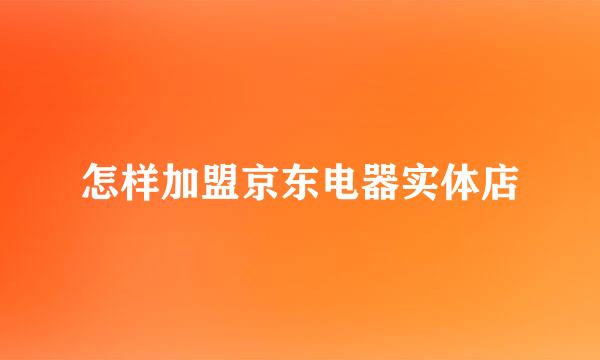 怎样加盟京东电器实体店