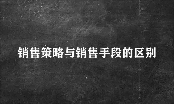 销售策略与销售手段的区别