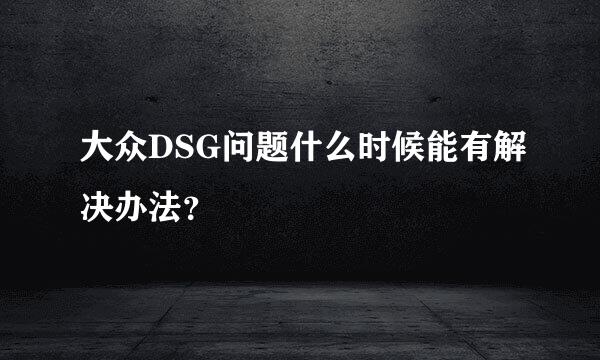 大众DSG问题什么时候能有解决办法？