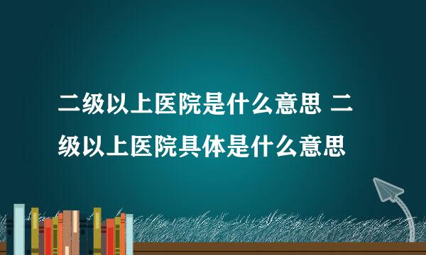 二级以上医院是什么意思 二级以上医院具体是什么意思