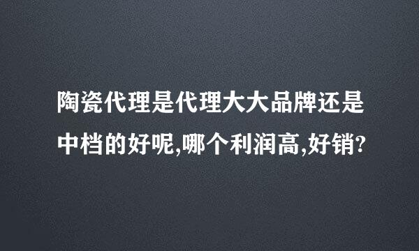 陶瓷代理是代理大大品牌还是中档的好呢,哪个利润高,好销?