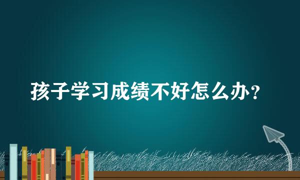 孩子学习成绩不好怎么办？