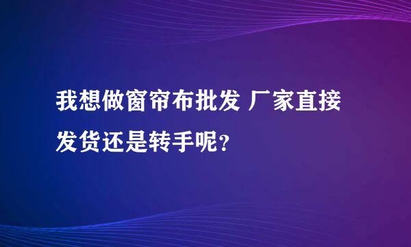 我想做窗帘布批发 厂家直接发货还是转手呢？