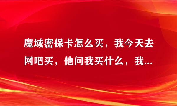 魔域密保卡怎么买，我今天去网吧买，他问我买什么，我说魔域密保卡，他问我密卡很多种我不知道是那种，...