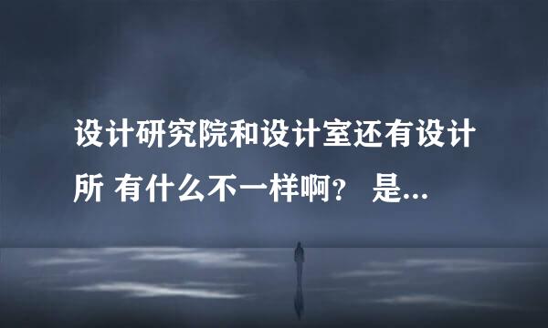 设计研究院和设计室还有设计所 有什么不一样啊？ 是承接的项目还是资质有差异啊？