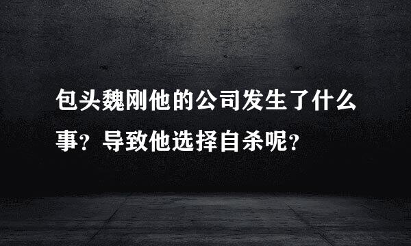 包头魏刚他的公司发生了什么事？导致他选择自杀呢？