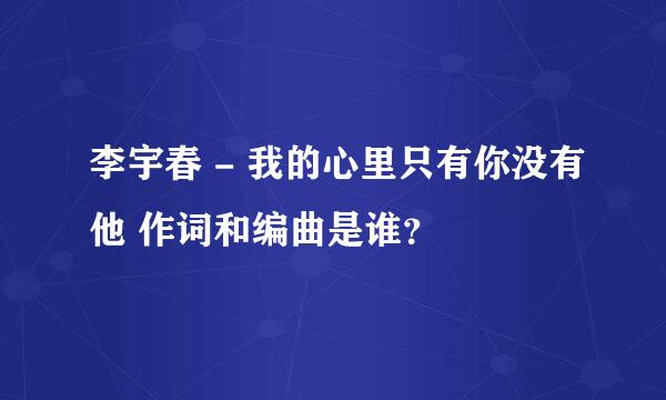 李宇春 - 我的心里只有你没有他 作词和编曲是谁？