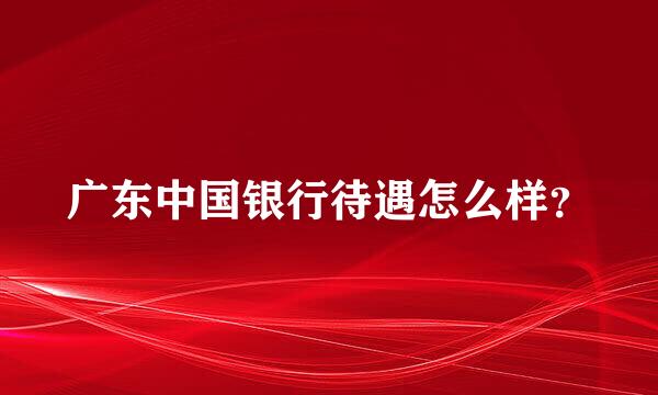 广东中国银行待遇怎么样？