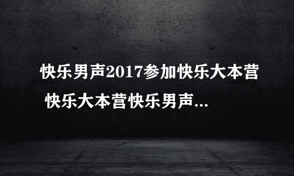 快乐男声2017参加快乐大本营 快乐大本营快乐男声哪一期播出