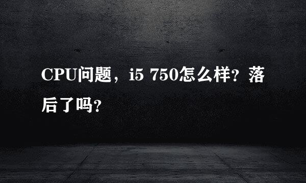 CPU问题，i5 750怎么样？落后了吗？