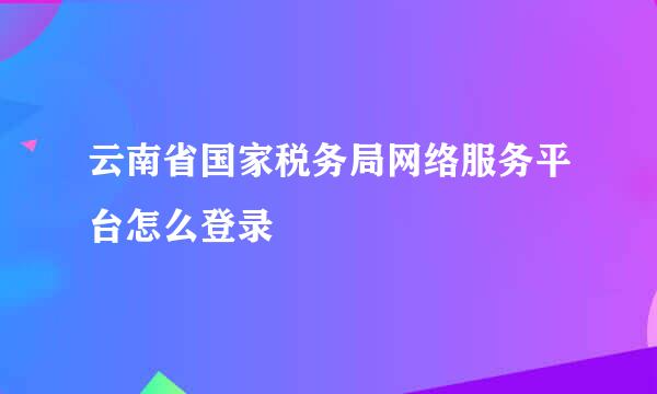 云南省国家税务局网络服务平台怎么登录