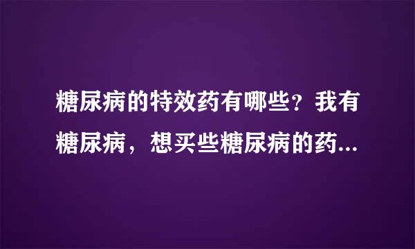 糖尿病的特效药有哪些？我有糖尿病，想买些糖尿病的药服用，有什么特效药吗？