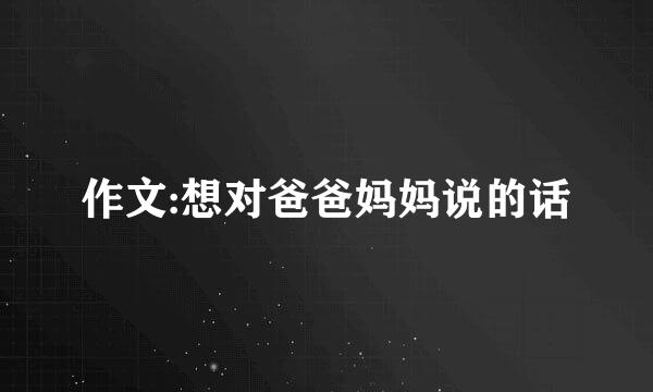 作文:想对爸爸妈妈说的话