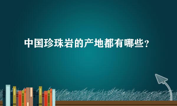 中国珍珠岩的产地都有哪些？