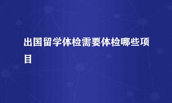 出国留学体检需要体检哪些项目