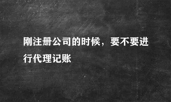 刚注册公司的时候，要不要进行代理记账