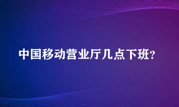 中国移动营业厅几点下班？