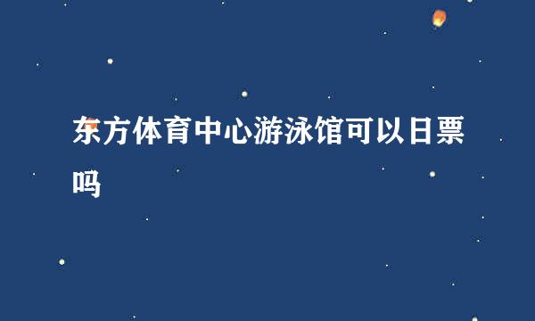 东方体育中心游泳馆可以日票吗