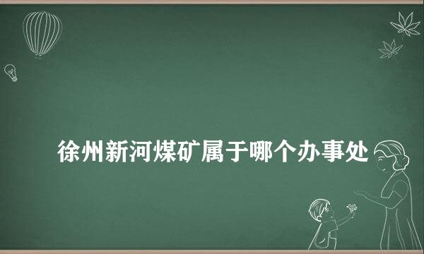 
徐州新河煤矿属于哪个办事处
