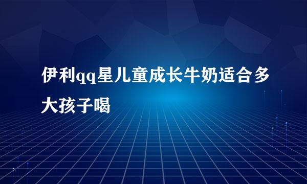 伊利qq星儿童成长牛奶适合多大孩子喝