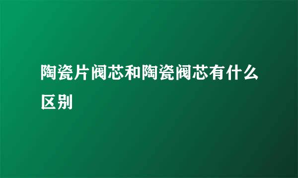 陶瓷片阀芯和陶瓷阀芯有什么区别