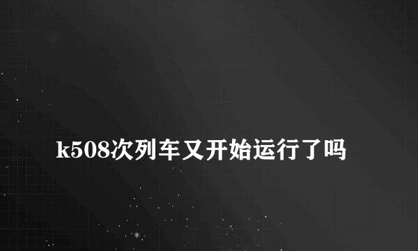 
k508次列车又开始运行了吗
